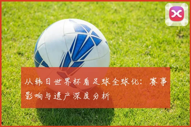 从韩日世界杯看足球全球化:赛事影响与遗产深度分析
