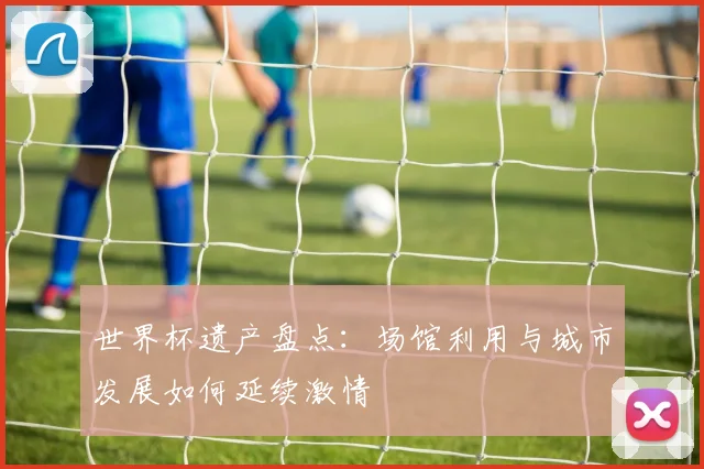 世界杯遗产盘点:场馆利用与城市发展如何延续激情