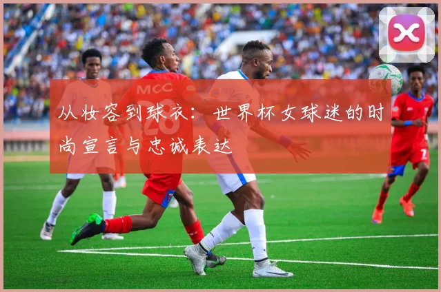 从妆容到球衣：世界杯女球迷的时尚宣言与忠诚表达