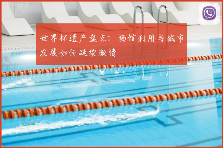 世界杯遗产盘点:场馆利用与城市发展如何延续激情
