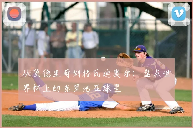 从莫德里奇到格瓦迪奥尔:盘点世界杯上的克罗地亚球星
