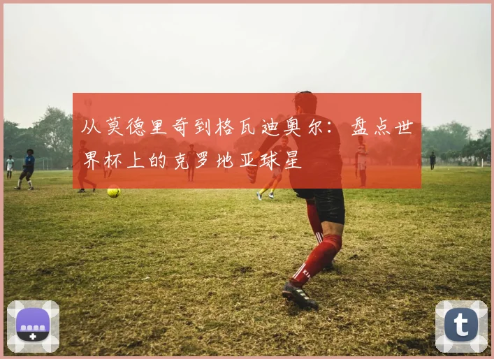从莫德里奇到格瓦迪奥尔:盘点世界杯上的克罗地亚球星