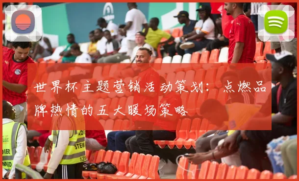 世界杯主题营销活动策划:点燃品牌热情的五大暖场策略
