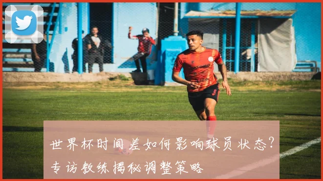 世界杯时间差如何影响球员状态？专访教练揭秘调整策略