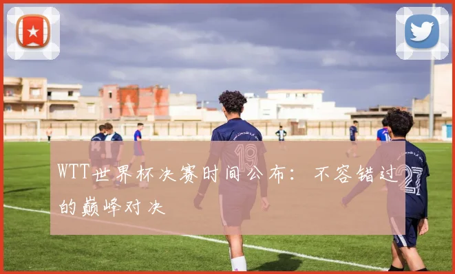 WTT世界杯决赛时间公布：不容错过的巅峰对决