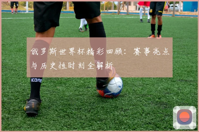 俄罗斯世界杯精彩回顾：赛事亮点与历史性时刻全解析
