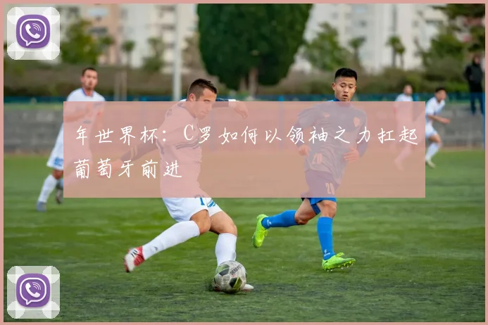 年世界杯：C罗如何以领袖之力扛起葡萄牙前进