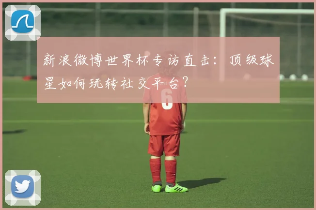 新浪微博世界杯专访直击：顶级球星如何玩转社交平台？